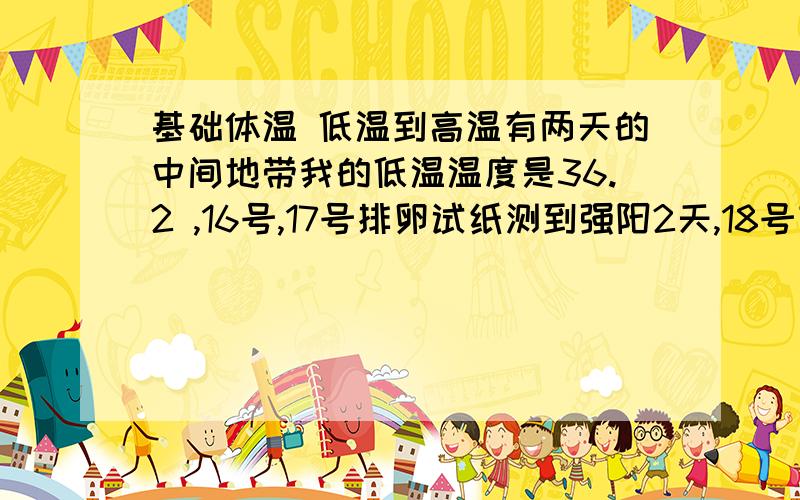 基础体温 低温到高温有两天的中间地带我的低温温度是36.2 ,16号,17号排卵试纸测到强阳2天,18号变成弱阳,18号温度是36.5,19号温度是36.6 ,20号温度是36.8 .那到底是18号排的卵还是20号排的卵啊?我