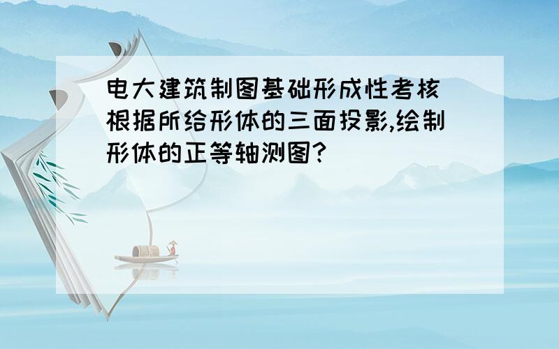 电大建筑制图基础形成性考核 根据所给形体的三面投影,绘制形体的正等轴测图?