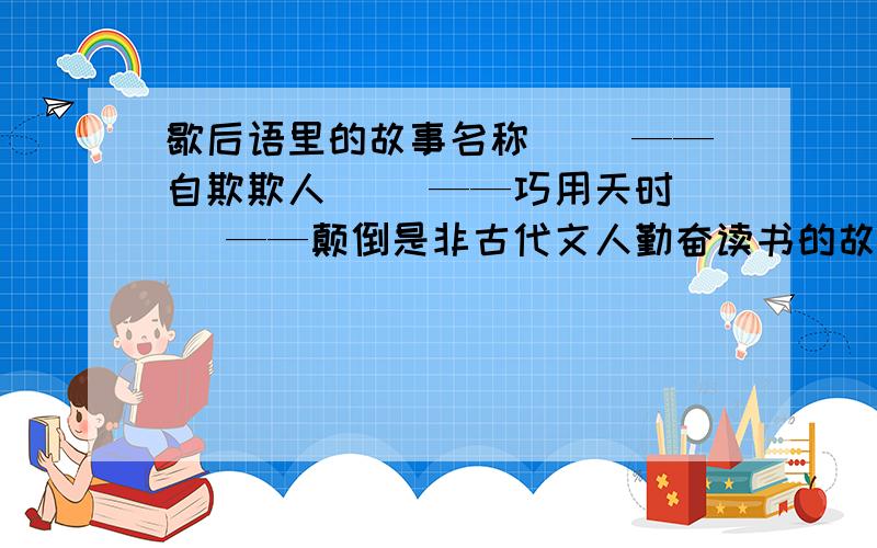 歇后语里的故事名称（ ）——自欺欺人（ ）——巧用天时（ ）——颠倒是非古代文人勤奋读书的故事很多,流传甚广得有（ ）（ ）（写成语）