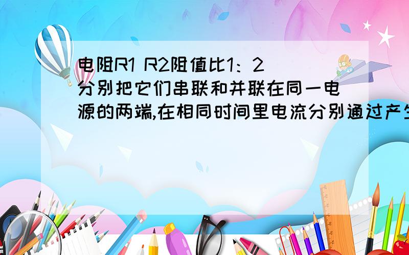 电阻R1 R2阻值比1：2 分别把它们串联和并联在同一电源的两端,在相同时间里电流分别通过产生的热量之比是（ ）A 1：3B 2：9C 1：2D 1：4