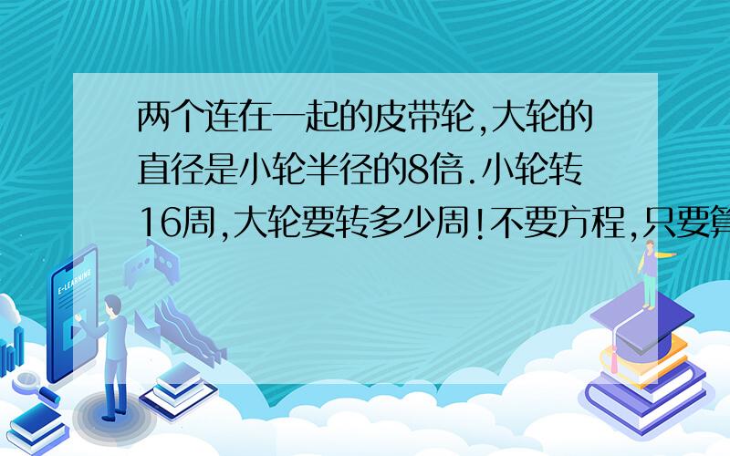 两个连在一起的皮带轮,大轮的直径是小轮半径的8倍.小轮转16周,大轮要转多少周!不要方程,只要算式具体算式