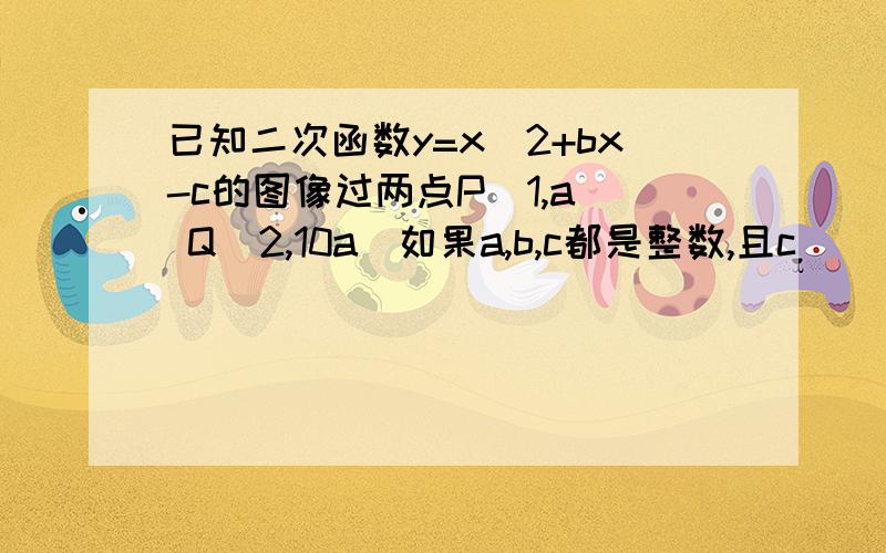 已知二次函数y=x^2+bx-c的图像过两点P(1,a) Q(2,10a)如果a,b,c都是整数,且c