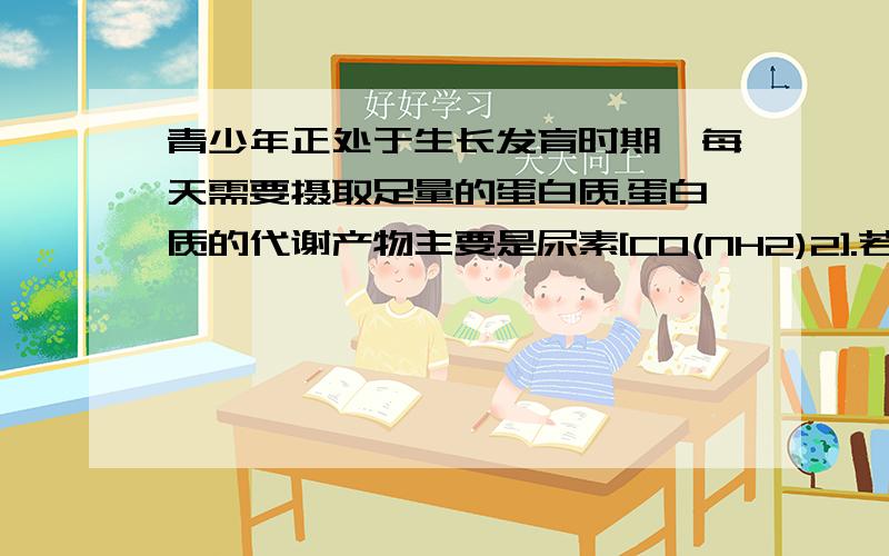 青少年正处于生长发育时期,每天需要摄取足量的蛋白质.蛋白质的代谢产物主要是尿素[CO(NH2)2].若从食物中摄取的蛋白质经体内新陈代谢后完全转化为尿素排出体外,每人每天相当于排出尿素30