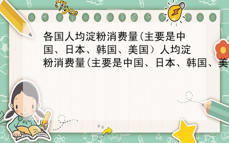 各国人均淀粉消费量(主要是中国、日本、韩国、美国）人均淀粉消费量(主要是中国、日本、韩国、美国）为多少公斤？