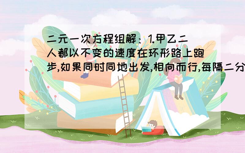 二元一次方程组解：1.甲乙二人都以不变的速度在环形路上跑步,如果同时同地出发,相向而行,每隔二分相遇一次；如果同向而行,每个六分相遇一次.一直加比翼跑得快,甲乙每分各跑多少圈?2.