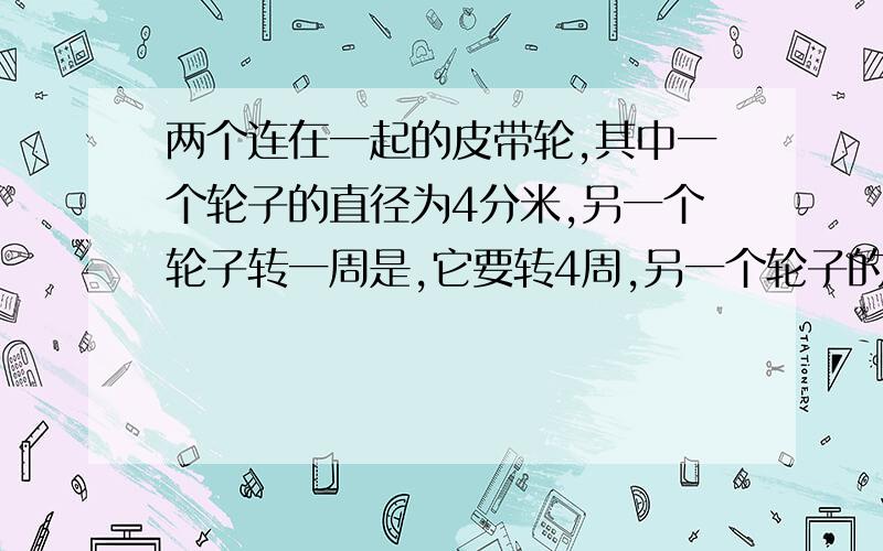 两个连在一起的皮带轮,其中一个轮子的直径为4分米,另一个轮子转一周是,它要转4周,另一个轮子的直径是多少?