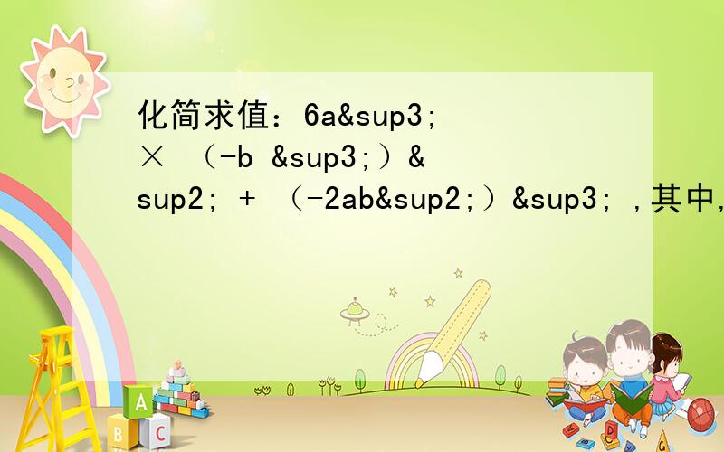 化简求值：6a³ × （-b ³）² + （-2ab²）³ ,其中,a=½ ,b=2 .