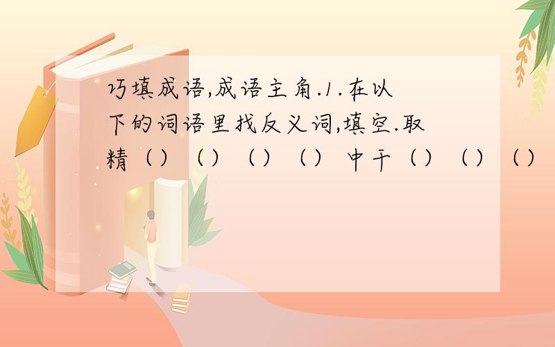 巧填成语,成语主角.1.在以下的词语里找反义词,填空.取精（）（）（）（） 中干（）（）（）（） 毖后（）（）（）（）浅出（）（）（）（） 手低（）（）（）（） 透明（）（）（）（