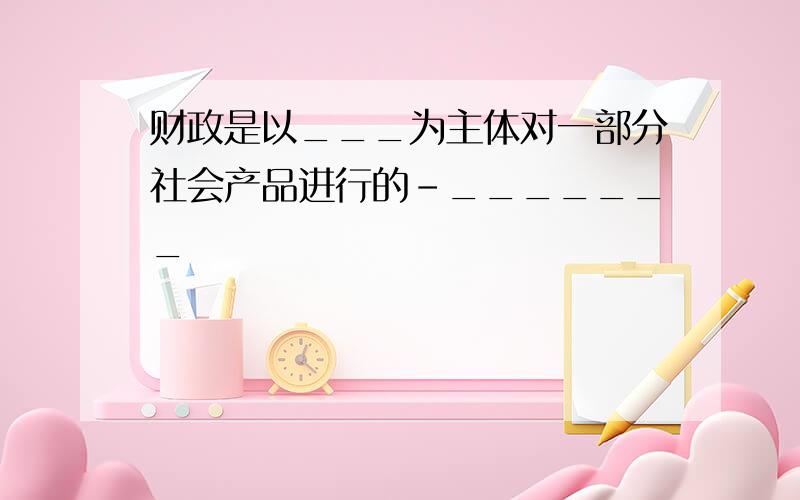 财政是以___为主体对一部分社会产品进行的-_______