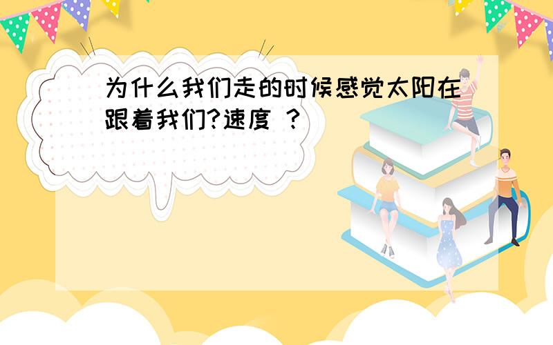 为什么我们走的时候感觉太阳在跟着我们?速度 ?