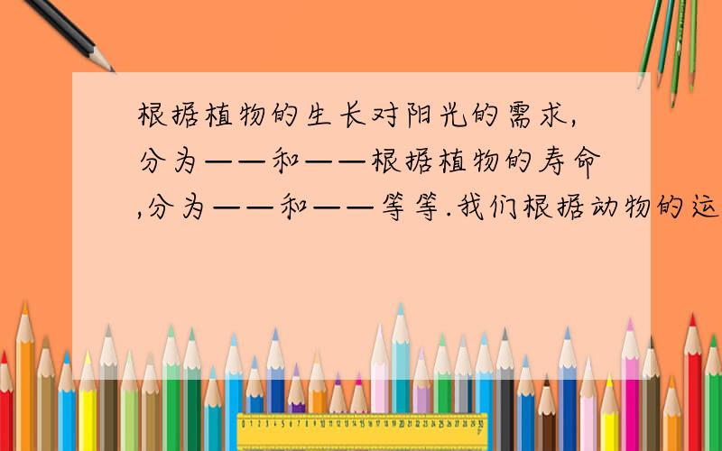 根据植物的生长对阳光的需求,分为——和——根据植物的寿命,分为——和——等等.我们根据动物的运动方式,把动物分为——、——和——.根据动物的生存方式,把动物分为——和——.我怕