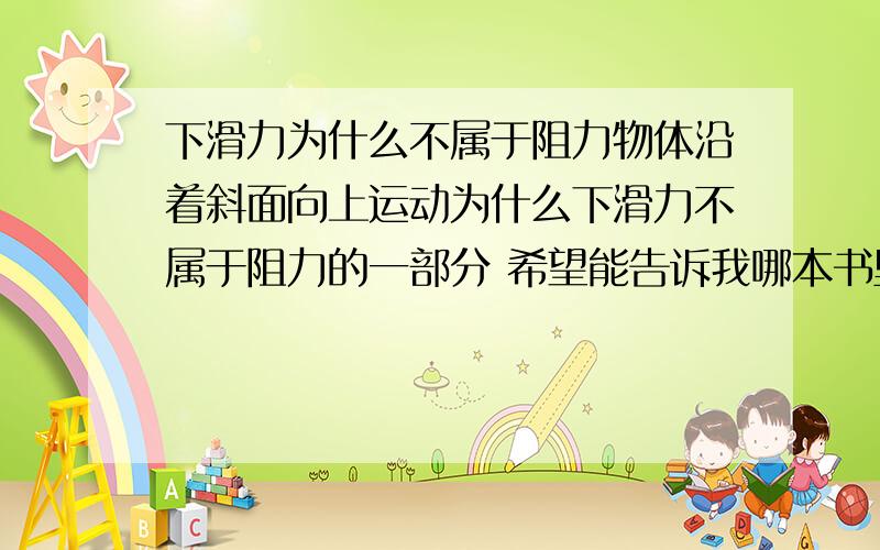 下滑力为什么不属于阻力物体沿着斜面向上运动为什么下滑力不属于阻力的一部分 希望能告诉我哪本书里有相关内容 一定要权威