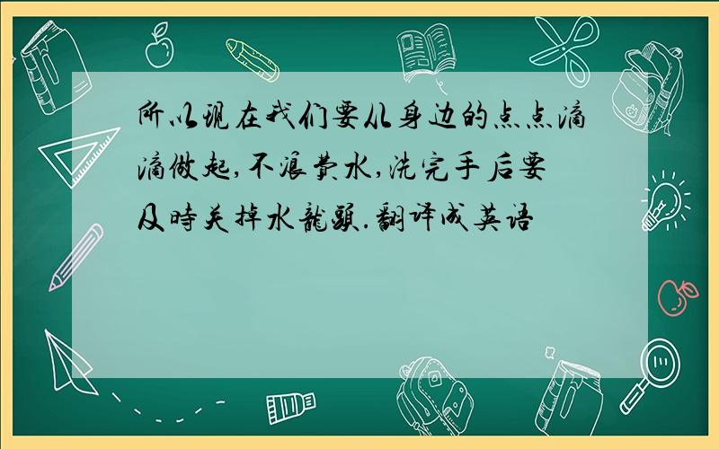 所以现在我们要从身边的点点滴滴做起,不浪费水,洗完手后要及时关掉水龙头.翻译成英语