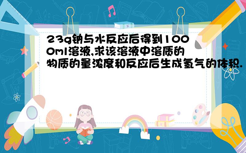 23g钠与水反应后得到1000ml溶液,求该溶液中溶质的物质的量浓度和反应后生成氢气的体积.（标况下）