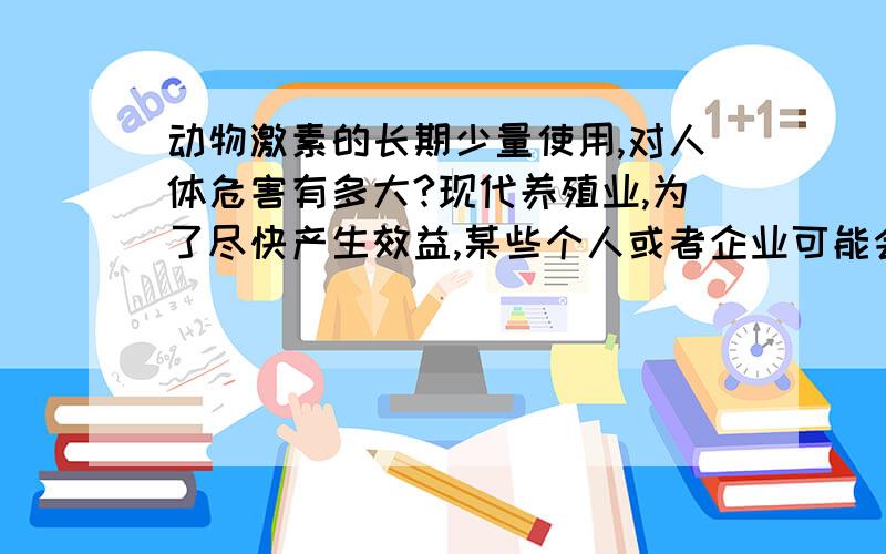 动物激素的长期少量使用,对人体危害有多大?现代养殖业,为了尽快产生效益,某些个人或者企业可能会使用刺激动物生长发育的激素,这些动物被人吃后,是否会对人体产生危害?危害有多大?可