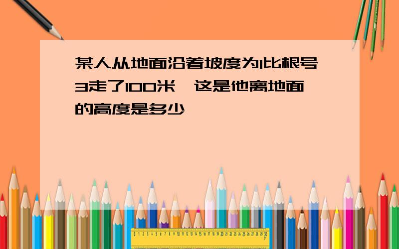 某人从地面沿着坡度为1比根号3走了100米,这是他离地面的高度是多少