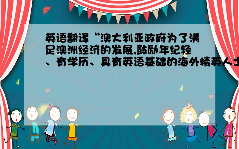 英语翻译“澳大利亚政府为了满足澳洲经济的发展,鼓励年纪轻、有学历、具有英语基础的海外精英人士移民澳洲.通过这种直接引进国外技术人才的方式促进澳洲经济市场及劳务币场的繁荣,