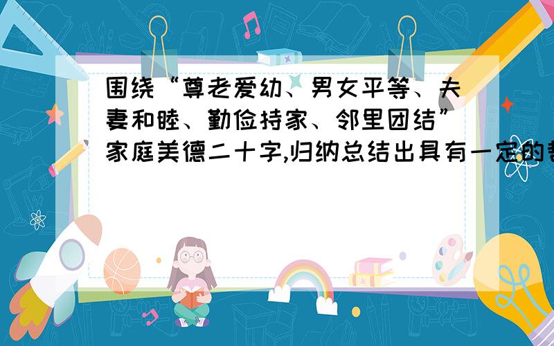 围绕“尊老爱幼、男女平等、夫妻和睦、勤俭持家、邻里团结”家庭美德二十字,归纳总结出具有一定的哲理性和教育意义的孝敬格言,语言简捷流畅,字数不超过20个字.9.19 要交急!谢谢大家可