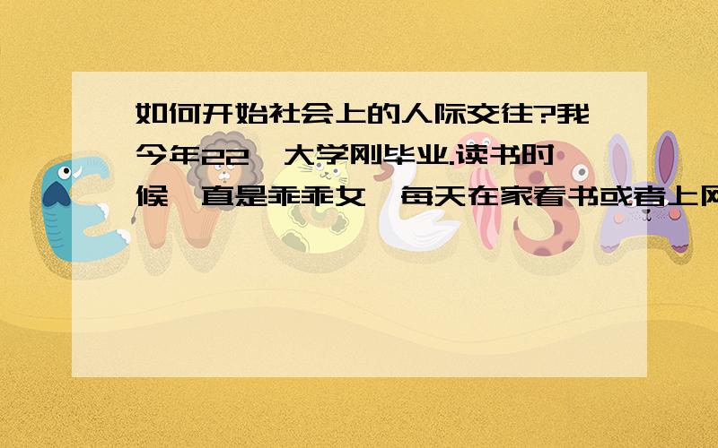 如何开始社会上的人际交往?我今年22,大学刚毕业.读书时候一直是乖乖女,每天在家看书或者上网很少出门.有几个知心朋友,在一起多是一对一聊天,没有去饭店、歌吧的习惯.现在工作了,发现