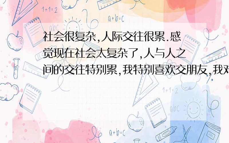 社会很复杂,人际交往很累.感觉现在社会太复杂了,人与人之间的交往特别累,我特别喜欢交朋友,我对朋友绝对是一心一意的,但是我身体不太好,不能抽烟喝酒,所以在饭桌上别人总用异样的眼