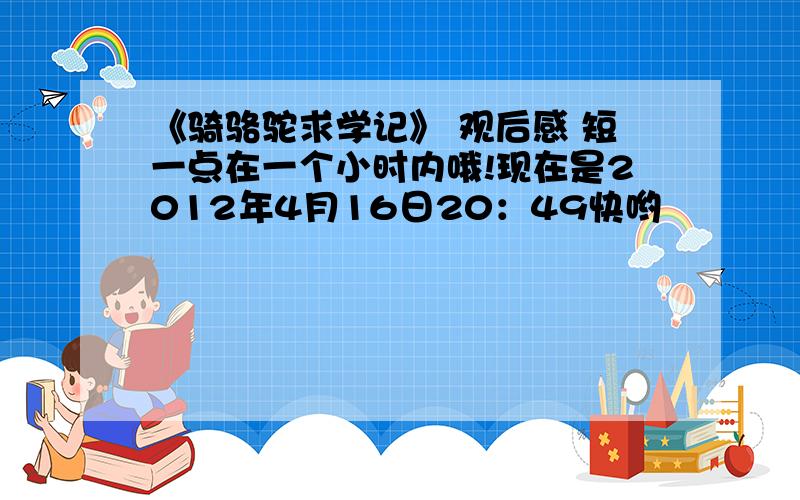 《骑骆驼求学记》 观后感 短一点在一个小时内哦!现在是2012年4月16日20：49快哟