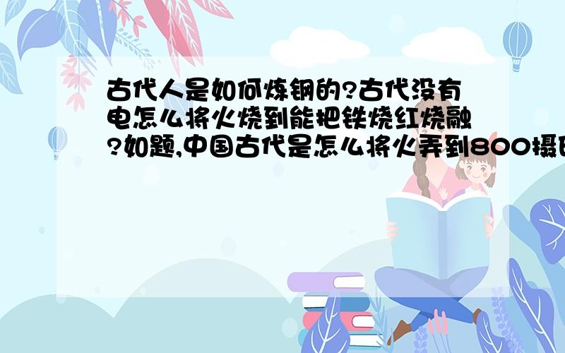 古代人是如何炼钢的?古代没有电怎么将火烧到能把铁烧红烧融?如题,中国古代是怎么将火弄到800摄氏度的?单纯用木材,焦炭,之类的可燃物无法烧到那么高温啊,是怎么把铁烧红的?求铸铁用的