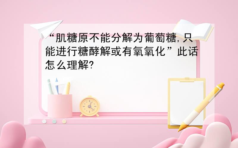 “肌糖原不能分解为葡萄糖,只能进行糖酵解或有氧氧化”此话怎么理解?