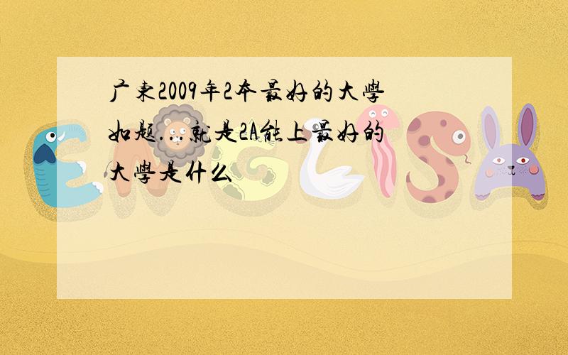 广东2009年2本最好的大学如题...就是2A能上最好的大学是什么