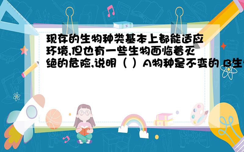 现存的生物种类基本上都能适应环境,但也有一些生物面临着灭绝的危险,说明（ ）A物种是不变的 B生物是能进化的 C个体的寿命是有限的 D生物的适应是相对的