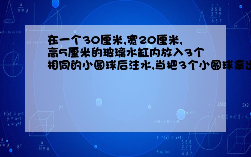 在一个30厘米,宽20厘米,高5厘米的玻璃水缸内放入3个相同的小圆球后注水,当把3个小圆球拿出来后,水面下降了1厘米,每个小圆球的体积是多少立方厘米?