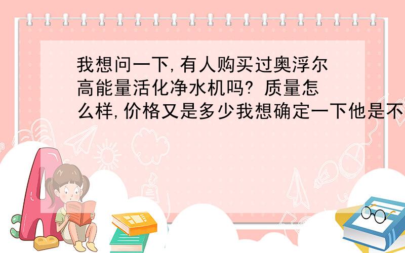 我想问一下,有人购买过奥浮尔高能量活化净水机吗? 质量怎么样,价格又是多少我想确定一下他是不是正规厂家生产,能否起到所宣传的作用