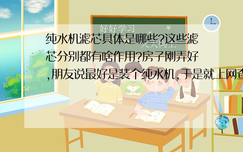 纯水机滤芯具体是哪些?这些滤芯分别都有啥作用?房子刚弄好,朋友说最好是装个纯水机,于是就上网查了一下,纯水机大部分都说是有五道滤芯,说了哪些名词具体都有什么作用,大概都可以用多