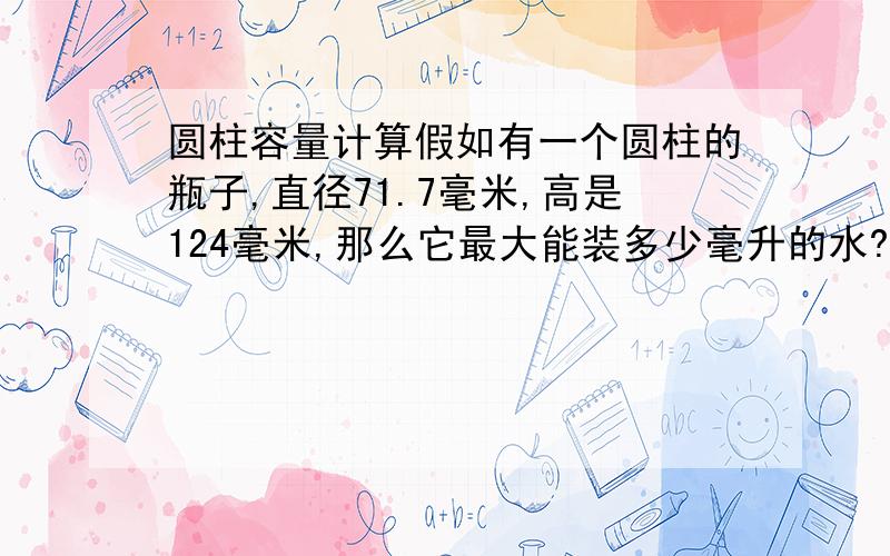 圆柱容量计算假如有一个圆柱的瓶子,直径71.7毫米,高是124毫米,那么它最大能装多少毫升的水?