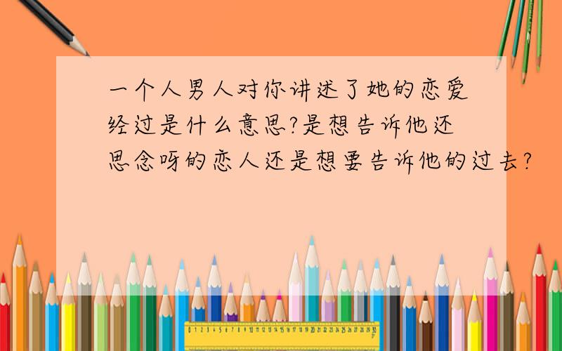 一个人男人对你讲述了她的恋爱经过是什么意思?是想告诉他还思念呀的恋人还是想要告诉他的过去?