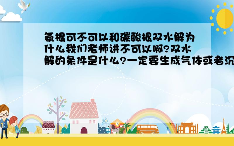 氨根可不可以和碳酸根双水解为什么我们老师讲不可以啊?双水解的条件是什么?一定要生成气体或者沉淀么