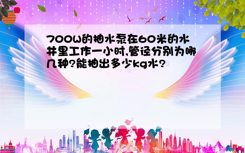 700W的抽水泵在60米的水井里工作一小时,管径分别为哪几种?能抽出多少kg水?