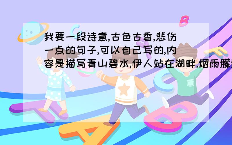 我要一段诗意,古色古香,悲伤一点的句子,可以自己写的,内容是描写青山碧水,伊人站在湖畔,烟雨朦胧.不要长篇大论，只要1,2句就行，惆怅悲伤点的