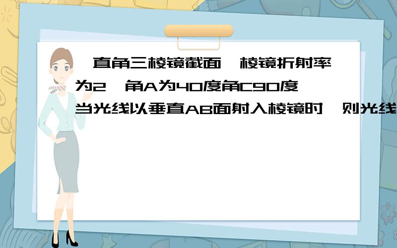 一直角三棱镜截面,棱镜折射率为2,角A为40度角C90度当光线以垂直AB面射入棱镜时,则光线打错了，角C为90度