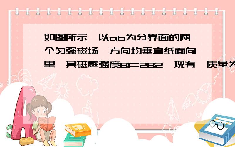 如图所示,以ab为分界面的两个匀强磁场,方向均垂直纸面向里,其磁感强度B1=2B2,现有一质量为m带电量为q的粒子,从O点沿图示方向以速度v进入B1中,经过多长时间粒子重新回到O点.（重力不计）