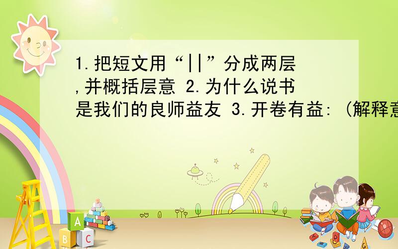 1.把短文用“||”分成两层,并概括层意 2.为什么说书是我们的良师益友 3.开卷有益: (解释意思)书是知识的宝库.人们常说：“开卷有益”.当你打开五彩缤纷的图书,你便在知识的海洋中遨游.动