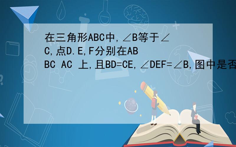 在三角形ABC中,∠B等于∠C,点D.E,F分别在AB BC AC 上,且BD=CE,∠DEF=∠B,图中是否有和三角形BDE全等三