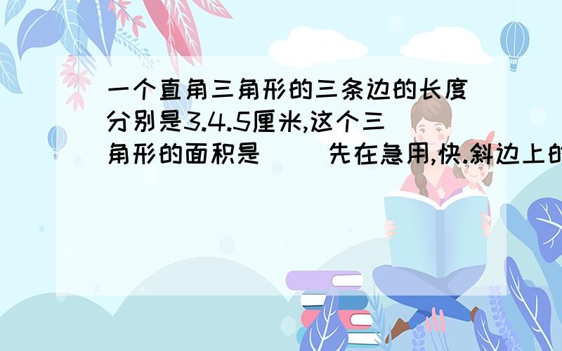 一个直角三角形的三条边的长度分别是3.4.5厘米,这个三角形的面积是（ ）先在急用,快.斜边上的高是（ ）厘米