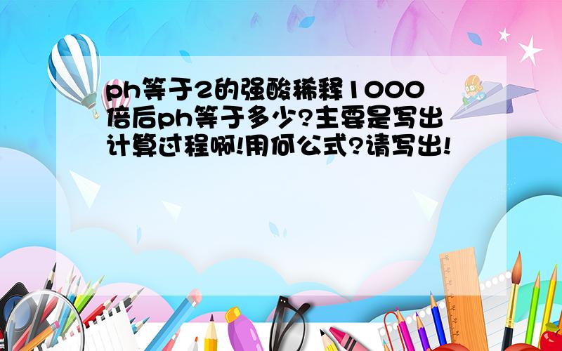 ph等于2的强酸稀释1000倍后ph等于多少?主要是写出计算过程啊!用何公式?请写出!