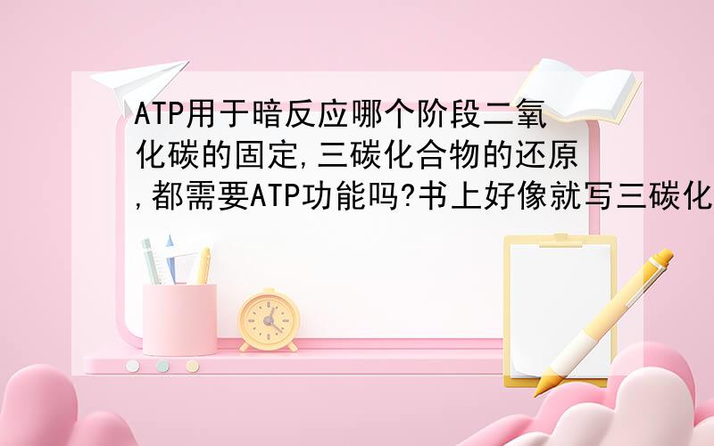 ATP用于暗反应哪个阶段二氧化碳的固定,三碳化合物的还原,都需要ATP功能吗?书上好像就写三碳化合物的还原需要功能了