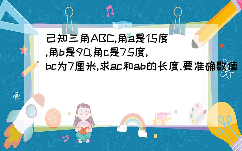 已知三角ABC,角a是15度,角b是90,角c是75度,bc为7厘米,求ac和ab的长度.要准确数值，虽然很简单是初中的题但已经被偶忘得差不多了。ps：我们实训考试要用，