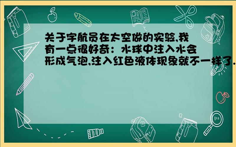 关于宇航员在太空做的实验,我有一点很好奇：水球中注入水会形成气泡,注入红色液体现象就不一样了.为什么注入红色液体后,红色会快速扩展开来,而没有形成气泡呢?这是什么原因?