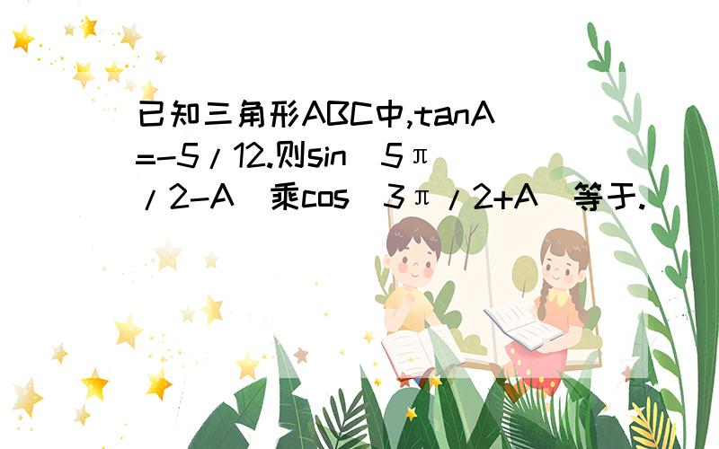 已知三角形ABC中,tanA=-5/12.则sin（5π/2-A)乘cos(3π/2+A)等于.