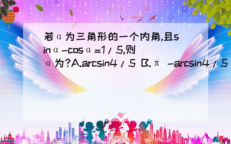 若α为三角形的一个内角,且sinα-cosα=1/5,则α为?A.arcsin4/5 B.π -arcsin4/5 C.π +arcsin（-4/5) D.不确定