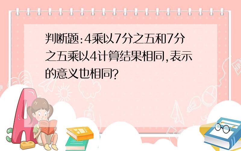 判断题:4乘以7分之五和7分之五乘以4计算结果相同,表示的意义也相同?