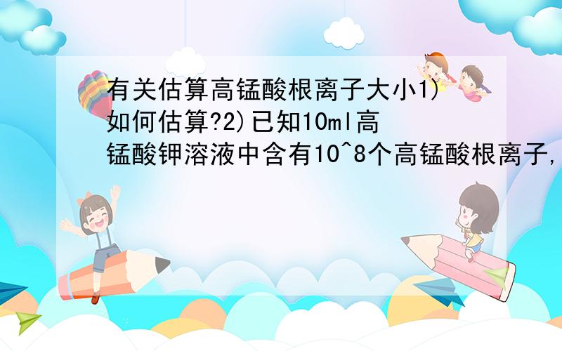 有关估算高锰酸根离子大小1)如何估算?2)已知10ml高锰酸钾溶液中含有10^8个高锰酸根离子,取其中1ml加8ml水稀释成10ml溶液a,又取a溶液1ml,加9ml水稀释成10毫升b溶液,这样操作5次后,10ml溶液中含高